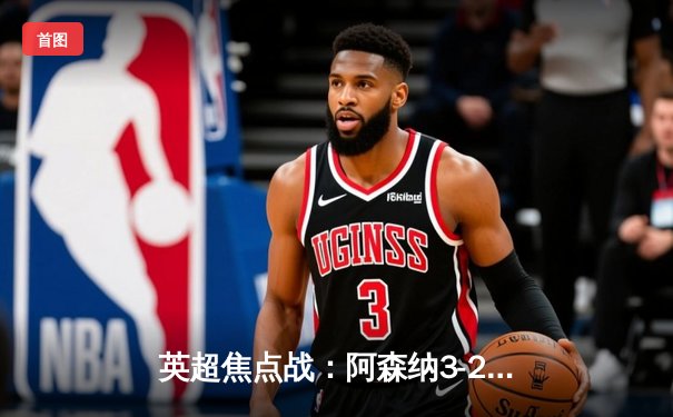 英超焦点战：阿森纳3-2险胜热刺，哈弗茨传射建功