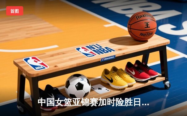中国女篮亚锦赛加时险胜日本 韩旭23+15制霸内线