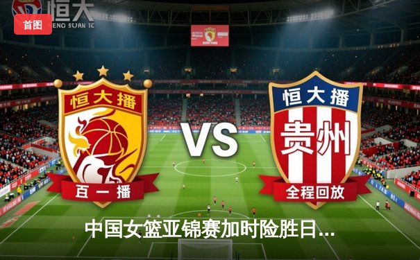 中国女篮亚锦赛加时险胜日本 韩旭23+15制霸内线
