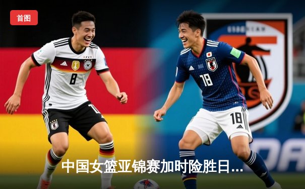 中国女篮亚锦赛加时险胜日本 韩旭23+15制霸内线