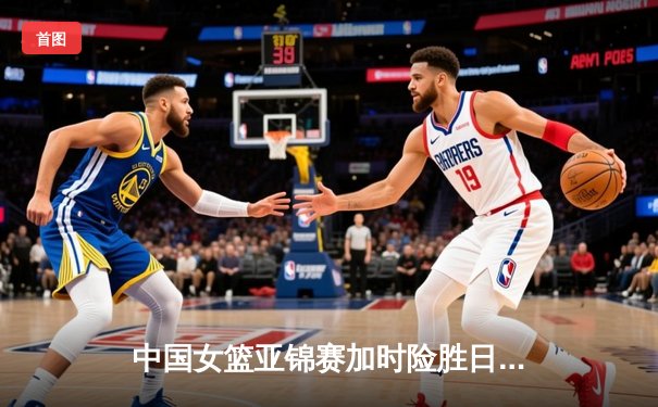 中国女篮亚锦赛加时险胜日本 韩旭23+15制霸内线