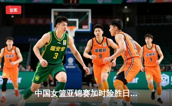 中国女篮亚锦赛加时险胜日本 韩旭23+15制霸内线