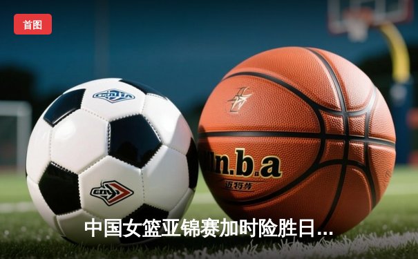 中国女篮亚锦赛加时险胜日本 韩旭23+15制霸内线