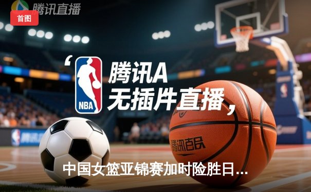 中国女篮亚锦赛加时险胜日本 韩旭23+15制霸内线