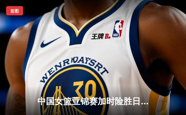 中国女篮亚锦赛加时险胜日本 韩旭23+15制霸内线