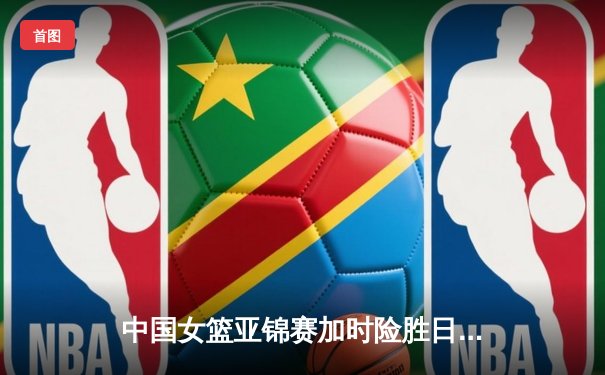 中国女篮亚锦赛加时险胜日本 韩旭23+15制霸内线