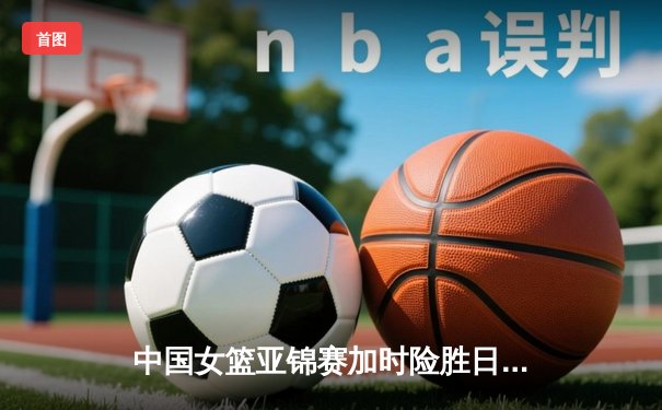 中国女篮亚锦赛加时险胜日本 韩旭23+15制霸内线